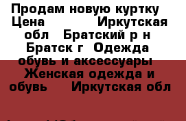 Продам новую куртку › Цена ­ 3 000 - Иркутская обл., Братский р-н, Братск г. Одежда, обувь и аксессуары » Женская одежда и обувь   . Иркутская обл.